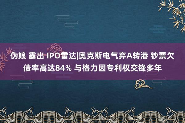 伪娘 露出 IPO雷达|奥克斯电气弃A转港 钞票欠债率高达84% 与格力因专利权交锋多年