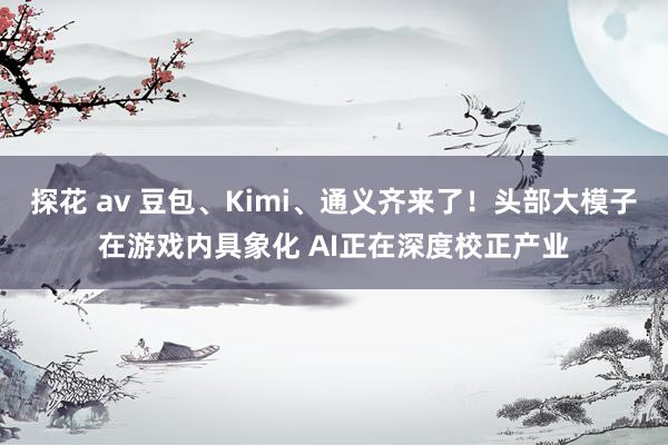 探花 av 豆包、Kimi、通义齐来了！头部大模子在游戏内具象化 AI正在深度校正产业