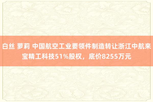 白丝 萝莉 中国航空工业要领件制造转让浙江中航来宝精工科技51%股权，底价8255万元