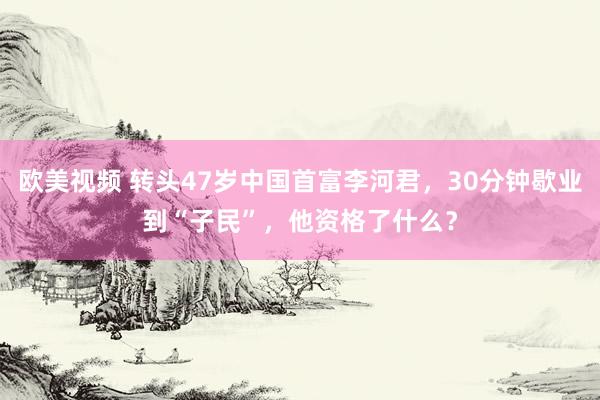 欧美视频 转头47岁中国首富李河君，30分钟歇业到“子民”，他资格了什么？