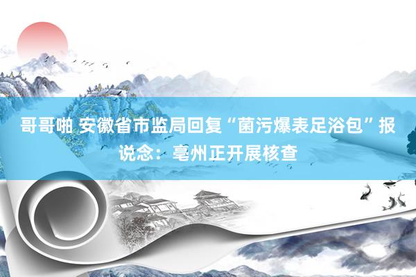 哥哥啪 安徽省市监局回复“菌污爆表足浴包”报说念：亳州正开展核查