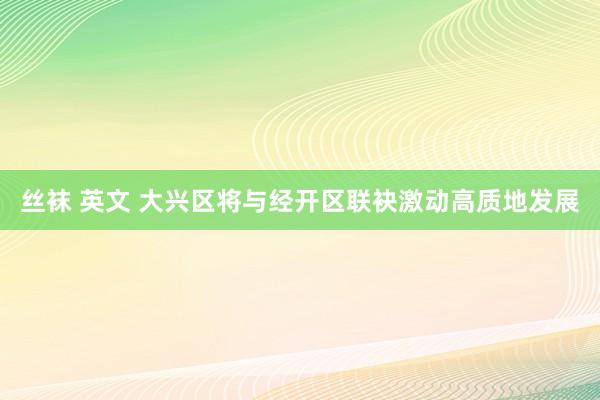 丝袜 英文 大兴区将与经开区联袂激动高质地发展