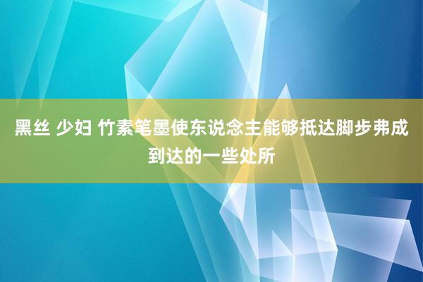 黑丝 少妇 竹素笔墨使东说念主能够抵达脚步弗成到达的一些处所