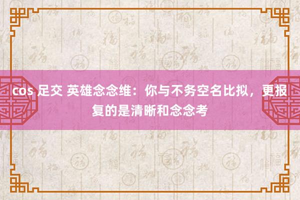 cos 足交 英雄念念维：你与不务空名比拟，更报复的是清晰和念念考