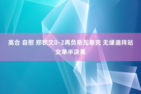 高合 自慰 郑钦文0-2再负斯瓦泰克 无缘迪拜站女单半决赛