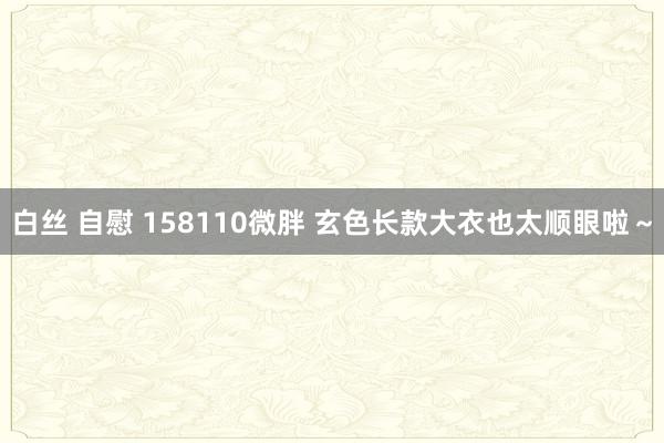 白丝 自慰 158110微胖 玄色长款大衣也太顺眼啦～