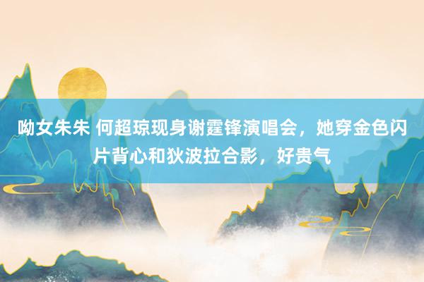 呦女朱朱 何超琼现身谢霆锋演唱会，她穿金色闪片背心和狄波拉合影，好贵气