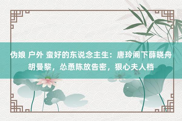伪娘 户外 蛮好的东说念主生：唐玲阁下薛晓舟胡曼黎，怂恿陈放告密，狠心夫人档