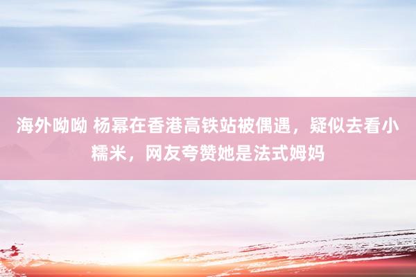 海外呦呦 杨幂在香港高铁站被偶遇，疑似去看小糯米，网友夸赞她是法式姆妈